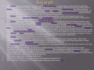  1970 Philips memulai penelitian mengenai ALP (Audio Long Play), sebuah sistem audio untuk menghadapi
teknologi rekaman vinyl dengan menggunakan teknologi laser. Lou Otters, Direktur teknik dari divisi audio di
Philips, menyarankan agar format fisik ALP harus lebih kecil dari format rekaman Vinyl dan dapat memuat
rekaman musik selama satu jam. Kerja sama antara Sony dan Philips berfokus kepada bagimana membentuk CD
lebih kecil, mereka mempunyai ide untuk membuat CD sanggup memuat quadraphonic Sound tetapi berakibat
ukuran CD membesar menjadi berdiameter 20 cm, rencana itu digagalkan.
 1977 Philips memulai mengambil inisiatif untuk membuat format baru audio, dan banyak nama yang
didiskusikan, seperti Mini Rack, MiniDisc, atau CompactRack, tetapi nama yang diambil adalah Compact Disc
karena mengingatkan kepada kesuksesan Compact Cassette.
 1979 Philips membuat press Conference di Eindhoven, Jerman untuk memamerkan CD dengan kualitas audio
yang sangat baik (High audip quality).Philips berkelana ke Jepang untuk mengadakan perundingan pembuatan
format standar dari keping audio, dan Philips mendapatkan kesepakan dengan Sony. Philips menawarkan durasi
panjang perekaman dan daya tahan terhadap kerusakan cakram seperti goresan halus dan sidik jari, sementara itu
Sony menawarkan metode koreksi kesalahan (error-correction method). Ukuran awal yang ditawarkan Philips
adalah 11,5 cm, tetapi pihak Sony menolaknya dengan alasan bahwa cakram harus mampu merekam keseluruhan
lagu dari Beethoven`s 9th Symphony, oleh karena itu diameter CD naik menjadi 12 cm untuk memuat data ekstra.
 1980: Philips dan Sony memproduksi “Red Book”, yang di dalamnya tercantum standardisasi mengenai Cakram
digital, dari sini mereka mulai bekerja terpisah untuk merancang CD yang akan diproduksi.
 1982: Philips memproduksi pemutar CD pertama kalinya.
 1983: Penerbitan “Yellow Book”. Yang di dalamnya memuat standardisasi dari Compact Disc – Read Only
Memory (CD-ROM), yang menjadi sebuah standar CD berbasis komputer dan hal ini juga digunakan sebagai
standardisasi bagi setiap komputer untuk mampu membaca drive CD-ROM.
 1985: Dire Straits dengan Brother In Arms, menjadi artist yang menjual lebih dari satu juta kopi cakram, dan rekor
ini masih menjadi rekor album CD terlaris.
 1986: Penerbitan “Green Book”, di dalamnya terdapat teknologi CD-Interactive, yang digunakan untuk
mensinkornasikan antara audio dan data di dalam CD-ROM. Yang ditunjukan untuk menampung full motion
video yang dikombinasikan dengan interaktivitas.Perkembangan selanjutnya terciptanya CD-RW, perangkat
cakram padat yang dapat digunakan secara berulang-ulang, perangkat ini mempunyai kemampuan seperti disket
ataupun hard drive, dapat ditulis ulang berkali-kali.
 1998: Empat ratus Miliar CD telah diproduksi.
 2000: Format MP3 Diluncurkan dan mulai memengaruhi penjualan CD
 2008: Penjualan CD menurun 20% dibandingkan penjualan pada tahun 2000.
 