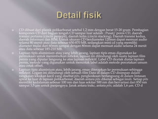  CD dibuat dari plastik polikarbonat setebal 1,2 mm dengan berat 15-20 gram. Pembagian
komponen CD dari bagian tengah CD sampai luar adalah : Pusat/ poros CD, daerah
transisi pertama (cincin penjepit), daerah kelm (cincin stacking), Daerah transisi kedua,
daerah informasi dan RIM. Untuk ukuran CD berdiameter 120mm dapat memuat audio
selama 80 menit atau data sebesar 650-870 MB, sedangkan mini cd yang memiliki
diameter mulai dari 60mm sampai dengan 80mm dapat memuat audio selama 24 menit
atau data sebesar 185-210 MB.
 Lapisan tipis aluminium atau yang lebih jarang, lapisan tipis emas digunakan ke
permukaan untuk menimbulkan refleksi, lapisan ini dilindungi oleh suatu lapisan film
pernis yang diputar langsung ke atas lapisan reflektif. Label CD dicetak diatas lapisan
pernis, metode yang digunakan untuk mencetak label adalah metode percetakan umum
atau cetak offset.
 Lapisan tipis aluminium atau, lebih jarang, emas diterapkan ke permukaan sehingga
reflektif. Logam ini dilindungi oleh sebuah film Data di dalam CD disimpan dalam
rangkaian lekukan kecil yang disebut pits, pengkodeaan berlangsung di dalam lintasan
spiral ke luar di lapisan polikarbonat. daerah antara pits dikenal sebagai lands. Setiap pits
memiliki kedalaman sebesar 100 nm dan luas sekitar 500 nm dan bervariasi dari 850 nm
sampai 3,5 μm untuk panjangnya. Jarak antara trakc, antara pits, adalah 1,6 μm. CD d
 