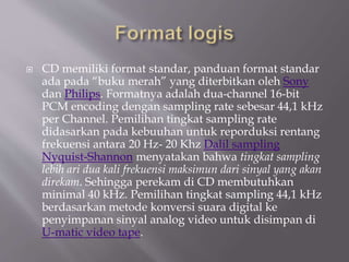  CD memiliki format standar, panduan format standar
ada pada “buku merah” yang diterbitkan oleh Sony
dan Philips. Formatnya adalah dua-channel 16-bit
PCM encoding dengan sampling rate sebesar 44,1 kHz
per Channel. Pemilihan tingkat sampling rate
didasarkan pada kebuuhan untuk reporduksi rentang
frekuensi antara 20 Hz- 20 Khz Dalil sampling
Nyquist-Shannon menyatakan bahwa tingkat sampling
lebih ari dua kali frekuensi maksimun dari sinyal yang akan
direkam. Sehingga perekam di CD membutuhkan
minimal 40 kHz. Pemilihan tingkat sampling 44,1 kHz
berdasarkan metode konversi suara digital ke
penyimpanan sinyal analog video untuk disimpan di
U-matic video tape.
 