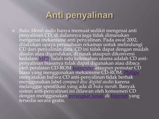  Buku Merah audio hanya memuat sedikit mengenai anti
penyalinan CD, di dalamnya juga tidak dimasukan
mengenai mekanisme anti penyalinan. Pada awal 2002,
dilakukan upaya perusahaan rekaman untuk melindungi
CD dari penyalinan data. CD ini tidak dapat dengan mudah
disalin atau digandakan, di rusak ataupun dikonversi
kedalam MP3. Salah satu kelemahan utama adalah CD anti-
penyalinan biasanya tidak dapat digunakan atau dibaca
oleh peralatan CD-ROM komputer ataupun pemutar CD
biasa yang menggunakan mekanisme CD-ROM. Philips
menyatakan bahwa CD anti-penyalinan tidak berhak
menggunakan label compact disc digital audio karena
melanggar spesifikasi yang ada di buku merah. Banyak
sistem anti-penyalinan ini dilawan oleh konsumen CD
dengan menggunakan perangkat lunak di Internet yang
tersedia secara gratis.
 