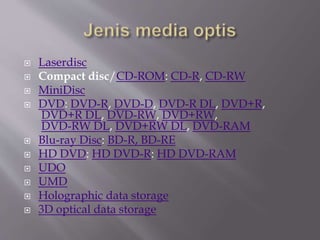 Laserdisc
 Compact disc/CD-ROM: CD-R, CD-RW
 MiniDisc
 DVD: DVD-R, DVD-D, DVD-R DL, DVD+R,
DVD+R DL, DVD-RW, DVD+RW,
DVD-RW DL, DVD+RW DL, DVD-RAM
 Blu-ray Disc: BD-R, BD-RE
 HD DVD: HD DVD-R: HD DVD-RAM
 UDO
 UMD
 Holographic data storage
 3D optical data storage
 