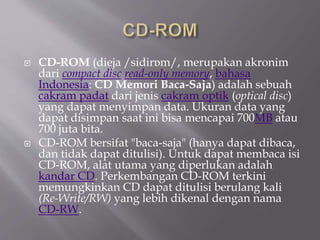  CD-ROM (dieja /sidirɒm/, merupakan akronim
dari compact disc read-only memory, bahasa
Indonesia: CD Memori Baca-Saja) adalah sebuah
cakram padat dari jenis cakram optik (optical disc)
yang dapat menyimpan data. Ukuran data yang
dapat disimpan saat ini bisa mencapai 700MB atau
700 juta bita.
 CD-ROM bersifat "baca-saja" (hanya dapat dibaca,
dan tidak dapat ditulisi). Untuk dapat membaca isi
CD-ROM, alat utama yang diperlukan adalah
kandar CD. Perkembangan CD-ROM terkini
memungkinkan CD dapat ditulisi berulang kali
(Re-Write/RW) yang lebih dikenal dengan nama
CD-RW.
 