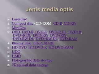  Laserdisc
 Compact disc/CD-ROM: CD-R, CD-RW
 MiniDisc
 DVD: DVD-R, DVD-D, DVD-R DL, DVD+R,
DVD+R DL, DVD-RW, DVD+RW,
DVD-RW DL, DVD+RW DL, DVD-RAM
 Blu-ray Disc: BD-R, BD-RE
 HD DVD: HD DVD-R: HD DVD-RAM
 UDO
 UMD
 Holographic data storage
 3D optical data storage
 