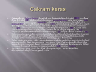  Cakram keras (bahasa Inggris: harddisk atau harddisk drive disingkat HDD atau hard
drive disingkat HD) adalah sebuah komponen perangkat keras yang menyimpan data
sekunder dan berisi piringan magnetis. Cakram keras diciptakan pertama kali oleh
insinyur IBM, Reynold Johnson pada tahun 1956. Cakram keras pertama tersebut terdiri
dari 50 piringan berukuran 2 kaki (0,6 meter) dengan kecepatan rotasinya mencapai
1.200 rpm (rotation per minute) dengan kapasitas penyimpanan 4,4 MB. Cakram keras
zaman sekarang sudah ada yang hanya selebar 0,6 cm dengan kapasitas 750 GB.
Kapasitas terbesar cakram keras saat ini mencapai 3 TB dengan ukuran standar 3,5 inci.
 Data yang disimpan dalam cakram keras tidak akan hilang ketika tidak diberi tegangan
listrik (non-volatile). Dalam sebuah cakram keras, biasanya terdapat lebih dari satu
piringan untuk memperbesar kapasitas data yang dapat ditampung.
 Dalam perkembangannya kini cakram keras secara fisik menjadi semakin tipis dan kecil
namun memiliki daya tampung data yang sangat besar. Cakram keras kini juga tidak
hanya dapat terpasang di dalam perangkat (internal) tetapi juga dapat dipasang di luar
perangkat (eksternal) dengan menggunakan kabel USB ataupun FireWire.
 Karena sifatnya yang rapuh dan tidak tahan guncangan, cakram keras bisa
dikategorikan sebagai barang pecah belah.
 