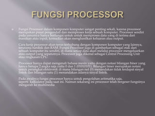  Fungsi Processor dalam komponen komputer sangat penting sekali, karena processor
merupakan pusat pengendali dan memproses kerja sebuah komputer. Processor sendiri
pada umumya hanya berfungsi untuk untuk memproses data yang di terima dari
masukan atau input, kemudian akan menghasilkan keluaran atau output.
Cara kerja processor akan terus terhubung dengan komponen komputer yang lainnya,
terutama hardisk dan RAM. Fungsi Processor juga di gambarkan sebagai otak dari
sebuah komputer itu sendiri, di mana setiap data akan melalui processor mengeluarkan
atau output yang sepatutnya. Processor juga dikenal sebagai Central Processing Unit
atau ringkasan CPU.
Processor hanya dapat mengenali bahasa mesin yaitu dengan notasi bilangan biner yang
hanya berupa 2 angka saja yaitu 0 dan 1 (01010101). Bilangan biner merupakan notasi
untuk perangkat elektronik di mana bilangan nol (0) menandakan tidak terdapat sinyal
listrik dan bilangan satu (1) menandakan adanya sinyal listrik.
Pada awalnya fungsi processor hanya untuk pengolahan aritmatika saja,
seperti kalkulator pada saat ini. Namun sekarang ini processor telah bergeser fungsinya
mengarah ke multimedia
 