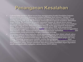  Cakram keras modern dibuat secara luas menggunakan koreksi kesalahan lanjutan
(forward error correction), khususnya koreksi kesalahan Reed-Solomon. Teknik ini
menyimpan bit tambahan yang ditentukan menggunakan rumus matematika untuk
masing-masing blok data. Bit tambahan memungkinkan banyak kesalahan dibetulkan
tanpa terlihat. Bit tambahan itu sendiri memakan tempat di cakram keras namun
memungkinkan kepadatan perekaman lebih tinggi bisa dilakukan tanpa menyebabkan
kesalahan yang tak bisa dibetulkan dalam banyak media penyimpanan berkapasitas
besar. Pada cakram keras terbaru keluaran setelah tahun 2009, kode pemeriksaan
keseimbangan kepadatan rendah atau LDPC (low-density parity-check code) menggantikan
Reed-Solomon. LDPC memungkinkan kinerja cakram keras mendekati Batas Shannon dan
menyediakan media penyimpan dengan kepadatan tertinggi
 Umumnya cakram keras mencoba untuk memetakan ulang data dalam sebuah sektor
fisik dari kegagalan menyediakan sektor fisik yang diharapkan, sementara kesalahan
dalam sektor rusak belum terlalu banyak dan ECC bisa memulihkan tanpa ada yang
hilang. Teknologi pengawasan mandiri, analisa dan pelaporan ''S.M.A.R.T'' akan
menghitung jumlah kesalahan dalam cakram keras oleh ECC dan jumlah keseluruhan
dari pemetaan ulang. Dengan demikian banyaknya kasus kesalahan dapat digunakan
untuk memperkirakan kegagalan cakram keras (HDD failure).
 