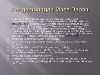  Kepadatan areal cakram keras yang ditunjukan oleh tingkat
pertumbuhan tahunan jangka panjang sebetulnya tidak berbeda dari
Hukum Moore, pengembangan terbaru berada di kisaran 20-25% per
tahun, pada cakram berukuran 3,5" diperkirakan akan mencapai 12 TB
pada tahun 2016. Teknologi penyimpanan magnetik baru dibangun
untuk mendukung pertumbuhan areal kepadatan yang lebih tinggi dan
memperbaiki daya saing cakram keras terhadap perangkat penyimpanan
lain seperti SSD (Solid-state drive) yang berbasis memori kilat.
 Teknologi baru cakram keras ini termasuk :
 Perekaman magnetik dibantu panas (HAMR / Heat-assisted magnetic
recording)
 Perekaman bit terpola (BPR / Bit-patterned recording)
 Arus tegak lurus ke pesawat (CPP / Current perpendicular to plane) atau
Magnet berdayatahan besar (GMR / Giant magneto resistance)
 Pengatapan penulisan (shingled write)
 Dengan teknologi baru ini posisi relatif antara cakram keras dan SSD
dengan memperhitungkan harga dan kinerja tidak akan berubah sampai
tahun 2016
 