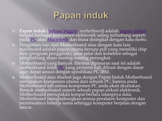  Papan induk (bahasa Inggris: motherboard) adalah papan sirkuit
tempat berbagai komponen elektronik saling terhubung seperti
pada PC atau Macintosh dan biasa disingkat dengan kata mobo.
 Pengertian lain dari Motherboard atau dengan kata lain
mainboard adalah papan utama berupa pcb yang memiliki chip
bios (program penggerak), jalur-jalur dan konektor sebagai
penghubung akses masing-masing perangkat.
 Motherboard yang banyak ditemui dipasaran saat ini adalah
motherboard milik PC yang pertama kali dibuat dengan dasar
agar dapat sesuai dengan spesifikasi PC IBM.
 Motherboard atau disebut juga dengan Papan Induk Motherboard
merupakan komponen utama dari sebuah PC, karena pada
Motherboard-lah semua komponen PC anda akan disatukan.
Bentuk motherboard seperti sebuah papan sirkuit elektronik.
Motherboard merupakan tempat berlalu lalangnya data.
Motherboard menghubungkan semua peralatan komputer dan
membuatnya bekerja sama sehingga komputer berjalan dengan
lancar.
 