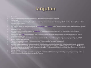  RJ-45 Port
 Port 25-pin ini menghubungkan konektor LAN melalui sebuah pusat network.
 Line in jack
 Jack line in (biru muda) menghuungkan ke tape player atau sumber audio lainnya. Pada mode 6-channel, funsi jack ini
menjadai bass/tengah.
 Line out jack
 jack line out (lime) ini menghubungkan ke headphone atau speaker. Pada mode 6-channel, funsi jack ini menjadi speaker
out depan.
 Microphone jack
 Jack mic (pink) ini meghubungkan ke mikrofon. Pada mode 6-channel funsi jack ini rear speaker out belakang.
 USB 2.0 port 1 dan port 2
 Kedudukan port USB (universal serial bus) 4-pin ini disediakan untuk menghubungkan dengan perangkat USB 2.0.
 USB 2.0 port 3 dan port 4
 Kedudukan port USB (universal serial bus) 4-pin ini disediakan untuk menghubungkan dengan perangkat USB 2.0.
 Video Graphics Adapter Port
 Port 15-pin ini adalah untuk VGA monitor atau VGA perangkat lain yang kompatibel
 Konektor keyboard
 Ada dua tipe konektor yang menghubungkan motherboard dengan keyboard. Satu adalah konektor serial, sedangkan
satu lagi adalah konektor PS/2. Konektor serial atau tipe AT berbentuk bulat, lebih besar dari yang model PS/2 punya,
dengan lubang pin sebanyak 5 buah. Sementara, konektor PS/2 memiliki lubang pin 6 buah dan diameternya lebih kecil
separuhnya dibanding model AT.
 Baterai CMOS
 Baterai ini berfungsi untuk memberi tenaga pada motherboard dalam mengenali konfigurasi yang terpasang, ketika ia
tidak/belum mendapatkan daya dari power supply
 