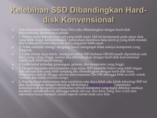  Ada banyak kelebihan Solid State Drive jika dibandingkan dengan hard-disk
konvensional, diantaranya adalah:
 1. Waktu mulai bekerja (start-up) yang lebih cepat. Hal ini berdampak pada akses data
yang lebih tinggi, keterlambatan/ penundaan membaca data (latency) yang lebih rendah
dan waktu pencarian data (seek time) yang jauh lebih cepat.
 2. Tidak memiliki bising/ dengung (noise) mengingat tidak adanya komponen yang
bergerak.
 3. Lebih hemat daya listrik, meskipun untuk SSD berbasis DRAM masih diperlukan catu
daya yang cukup tinggi, namun jika dibandingkan dengan hard-disk konvensional
masih jauh lebih hemat energi.
 4. Lebih kebal terhadap guncangan, getaran, dan temperatur yang tinggi.
 5. Dengan kapasitas penyimpanan yang sama, SSD memiliki bobot yang lebih ringan
dan ukuran fisik yang lebih ramping jika dibandingkan dengan hard-disk biasa
(khususnya saat ini hingga ukuran penyimpanan 256 GB) sehingga lebih portable untuk
notebook dan mobile external storage.
 6. Karena dapat menyimpan data meskipun catu daya tidak ada, kelak teknologi SSD ini
jika digabungkan dengan teknologi Memristor (Memory Transistor) membuka
kemungkinan tercapainya pembuatan sebuah komputer yang dapat dihidup-matikan
layaknya sebuah televisi, sehingga istilah start-up, shut down, hang, blue screen dan
sejenisnya hanya menjadi catatan sejarah untuk anak cucu kita.
 
