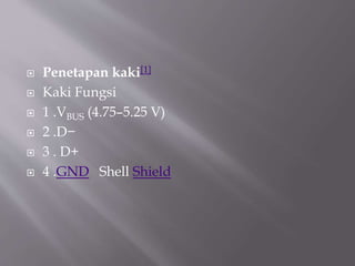  Penetapan kaki[1]
 Kaki Fungsi
 1 .VBUS (4.75–5.25 V)
 2 .D−
 3 . D+
 4 .GND Shell Shield
 