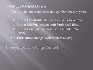 3. Output (Output Devices)
 Printer, alat mencetak teks atau gambar. macam yaitu
:
 Printer Dot Matrix, dengan tusukan pin ke pita.
 Printer Ink-Jet, dengan butir-butir kecil tinta.
 Printer Laser, dengan laser serta bubuk tinta
(toner),
 Speaker, untuk mengeluarkan suara (audio)
4. Penyimpanan (Storage Devices)
 