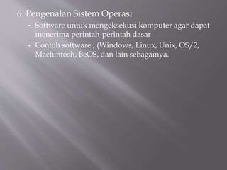 6. Pengenalan Sistem Operasi
• Software untuk mengeksekusi komputer agar dapat
menerima perintah-perintah dasar
• Contoh software , (Windows, Linux, Unix, OS/2,
Machintosh, BeOS, dan lain sebagainya.
 