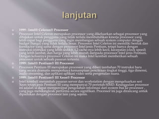  1999 : Intel® Celeron® Processor
 Processor Intel Celeron merupakan processor yang dikeluarkan sebagai processor yang
ditujukan untuk pengguna yang tidak terlalu membutuhkan kinerja processor yang
lebih cepat bagi pengguna yang ingin membangun sebuah system computer dengan
budget (harga) yang tidak terlalu besar. Processor Intel Celeron ini memiliki bentuk dan
formfactor yang sama dengan processor Intel jenis Pentium, tetapi hanya dengan
instruksi-instruksi yang lebih sedikit, L2 cache-nya lebih kecil, kecepatan (clock speed)
yang lebih lambat, dan harga yang lebih murah daripada processor Intel jenis Pentium.
Dengan keluarnya processor Celeron ini maka Intel kembali memberikan sebuah
processor untuk sebuah pasaran tertentu.
 1999 : Intel® Pentium® III Processor
 Processor Pentium III merupakan processor yang diberi tambahan 70 instruksi baru
yang secara dramatis memperkaya kemampuan pencitraan tingkat tinggi, tiga dimensi,
audio streaming, dan aplikasi-aplikasi video serta pengenalan suara.
 1999 : Intel® Pentium® III Xeon® Processor
 Intel kembali merambah pasaran server dan workstation dengan mengeluarkan seri
Xeon tetapi jenis Pentium III yang mempunyai 70 perintah SIMD. Keunggulan processor
ini adalah ia dapat mempercepat pengolahan informasi dari system bus ke processor ,
yang juga mendongkrak performa secara signifikan. Processor ini juga dirancang untuk
dipadukan dengan processor lain yang sejenis.
 