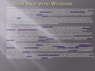  Windows 1.0
 Versi pertama Microsoft Windows, yang disebut dengan Windows 1.0, dirilis pada tanggal 20 November 1985. Versi ini memiliki banyak
kekurangan dalam beberapa fungsionalitas, sehingga kurang populer di pasaran. Pada awalnya Windows versi 1.0 ini hendak
dinamakan dengan Interface Manager, akan tetapi Rowland Hanson, kepala bagian pemasaran di Microsoft Corporation, meyakinkan
para petinggi Microsoft bahwa nama "Windows" akan lebih "memikat" konsumen. Windows 1.0 bukanlah sebuah sistem operasi yang
lengkap, tapi hanya memperluas kemampuan MS-DOS dengan tambahan antarmuka grafis. Selain itu, Windows 1.0 juga memiliki
masalah dan kelemahan yang sama yang dimiliki oleh MS-DOS.
 Lebih jauh lagi, Apple yang menuntut Microsoft membuat Microsoft membatasi kemampuannya. Sebagai contoh, jendela-jendela di
dalam Windows 1.0 hanya dapat ditampilkan di layar secara "tile" saja, sehingga jendela tersebut tidak dapat saling menimpa satu
sama lainnya. Selain itu, tidak ada semacam tempat yang digunakan untuk menyimpan berkas sebelum dihapus (Recycle Bin), karena
memang Apple berkeyakinan bahwa mereka memiliki hak terhadap paradigma tersebut. Microsoft pun kemudian membuang limitasi
tersebut dari Windows dengan menandatangani perjanjian lisensi dengan Apple.
 Windows 2.x
 Windows versi 2 pun muncul kemudian pada tanggal 9 Desember 1987, dan menjadi sedikit lebih populer dibandingkan dengan
pendahulunya. Sebagian besar populeritasnya didapat karena kedekatannya dengan aplikasi grafis buatan Microsoft, Microsoft Excel
for Windows dan Microsoft Word for Windows. Aplikasi-aplikasi Windows dapat dijalankan dari MS-DOS, untuk kemudian
memasuki Windows untuk melakukan operasinya, dan akan keluar dengan sendirinya saat aplikasi tersebut ditutup.
 Microsoft Windows akhirnya memperoleh peningkatan signifikan saat Aldus PageMaker muncul dalam versi untuk Windows, yang
sebelumnya hanya dapat berjalan di atas Macintosh. Beberapa ahli sejarahwan komputer mencatat ini sebagai kemunculan sebuah
aplikasi yang laku secara signifikan selain buatan Microsoft sebagai awal kesuksesan Microsoft Windows.
 Windows versi 2.0x menggunakan model memori modus real, yang hanya mampu mengakses memori hingga 1 megabita saja. Dalam
konfigurasi seperti itu, Windows dapat menjalankan aplikasi multitasking lainnya, semacam DESQview, yang berjalan dalam modus
terproteksi yang ditawarkan oleh Resi Kiswanto Intel 80286.
 Windows 2.1x
 Selanjutnya, dua versi yang baru dirilis, yakni Windows/286 2.1 dan Windows/386 2.1. Seperti halnya versi Windows sebelumnya,
Windows/286 menggunakan model memori modus real, tapi merupakan versi yang pertama yang mendukung High Memory Area
(HMA). Windows/386 2.1 bahkan memiliki kernel yang berjalan dalam modus terproteksi dengan emulasi Expanded Memory
Specification (EMS) standar Lotus-Intel-Microsoft (LIM), pendahulu spesifikasi Extended Memory Specification (XMS) yang kemudian
pada akhirnya mengubah topologi komputasi di dalam IBM PC. Semua aplikasi Windows dan berbasis DOS saat itu memang berjalan
dalam modus real, yang berjalan di atas kernel modus terproteksi dengan menggunakan modus Virtual 8086, yang merupakan fitur
baru yang dimiliki oleh Intel 80386.
 Versi 2.03 dan kemudian versi 3.0 mendapatkan tuntutan dari Apple karena memang versi 2.1 ini memiliki modus penampilan jendela
secara cascade (bertumpuk), selain beberapa fitur sistem operasi Apple Macintosh yang "ditiru" oleh Windows, utamanya adalah
masalah tampilan/look and feel. Hakim William Schwarzer akhirnya membatalkan semua 189 tuntutan tersebut, kecuali 9 tuntutan yang
diajukan oleh Apple terhadap Microsoft pada tanggal 5 Januari [[1989''
 