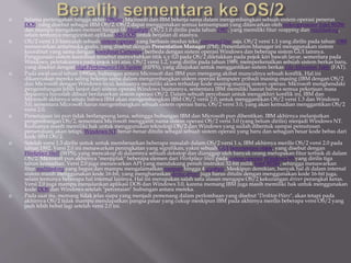  Selama pertengahan hingga akhir 1980an, Microsoft dan IBM bekerja sama dalam mengembangkan sebuah sistem operasi penerus
DOS, yang disebut sebagai IBM OS/2. OS/2 dapat menggunakan semua kemampuan yang ditawarkan oleh mikroprosesor Intel 80286
dan mampu mengakses memori hingga 16 Megabyte. OS/2 1.0 dirilis pada tahun 1987, yang memiliki fitur swapping dan multitasking,
selain tentunya mengizinkan aplikasi MS-DOS untuk berjalan di atasnya.
 OS/2 versi 1.0 hanyalah sebuah sistem operasi yang berbasis modus teks/command line saja. OS/2 versi 1.1 yang dirilis pada tahun 1988
menawarkan antarmuka grafis, yang disebut dengan Presentation Manager (PM). Presentation Manager ini menggunakan sistem
koordinat yang sama dengan koordinat Cartesius, berbeda dengan sistem operasi Windows dan beberapa sistem GUI lainnya.
Penggunaan sistem koordinat tersebut menyebabkan titik x,y 0,0 pada OS/2 diletakkan pada pojok kiri bawah layar, sementara pada
Windows, peletakannya pada pojok kiri atas. OS/2 versi 1.2, yang dirilis pada tahun 1989, memperkenalkan sebuah sistem berkas baru,
yang disebut dengan High Performance File System (HPFS), yang ditujukan untuk menggantikan sistem berkas File Allocation Table (FAT).
 Pada awal-awal tahun 1990an, hubungan antara Microsoft dan IBM pun meregang akibat munculnya sebuah konflik. Hal ini
dikarenakan mereka saling bekerja sama dalam mengembangkan sistem operasi komputer pribadi masing-masing (IBM dengan OS/2
dan Microsoft dengan Windows-nya), keduanya memiliki akses terhadap kode masing-masing sistem operasi. Microsoft menghendaki
pengembangan lebih lanjut dari sistem operasi Windows buatannya, sementara IBM memiliki hasrat bahwa semua pekerjaan masa
depannya haruslah dibuat berdasarkan sistem operasi OS/2. Dalam sebuah percobaan untuk mengakhiri konflik ini, IBM dan
Microsoft akhirnya setuju bahwa IBM akan mengembangkan IBM OS/2 versi 2.0, untuk menggantikan OS/2 versi 1.3 dan Windows
3.0, sementara Microsoft harus mengembangkan sebuah sistem operasi baru, OS/2 versi 3.0, yang akan kemudian menggantikan OS/2
versi 2.0.
 Persetujuan ini pun tidak berlangsung lama, sehingga hubungan IBM dan Microsoft pun dihentikan. IBM akhirnya melanjutkan
pengembangan OS/2, sementara Microsoft mengganti nama sistem operasi OS/2 versi 3.0 (yang belum dirilis) menjadi Windows NT.
Keduanya masih memiliki hak untuk menggunakan teknologi OS/2 dan Windows yang sudah dibentuk sampai pemutusan
persetujuan; akan tetapi, Windows NT benar-benar ditulis sebagai sebuah sistem operasi yang baru dan sebagian besar kode bebas dari
kode IBM OS/2.
 Setelah versi 1.3 dirilis untuk untuk membenarkan beberapa masalah dalam OS/2 versi 1.x, IBM akhirnya merilis OS/2 versi 2.0 pada
tahun 1992. Versi 2.0 ini menawarkan peningkatan yang signifikan, yakni sebuah GUI berorientasi objek, yang disebut dengan
Workplace Shell (WPS), yang mencakup di dalamnya sebuah dekstop dan dianggap oleh banyak orang merupakan fitur terbaik di dalam
OS/2. Microsoft pun akhirnya "menjiplak" beberapa elemen dari Workplace Shell pada sistem operasi Windows 95 yang dirilis tiga
tahun kemudian. Versi 2.0 juga menawarkan API yang mendukung penuh instruksi 32-bit milik Intel 80386, sehingga menawarkan
fitur multitasking yang bagus dan mampu mengalamatkan memori hingga 4 gigabyte. Meskipun demikian, banyak hal di dalam internal
sistem masih menggunakan kode 16-bit, yang mengharuskan device driver juga harus ditulis dengan menggunakan kode 16-bit juga,
selain tentunya beberapa hal internal lainnya. Hal ini merupakan salah satu alasan mengapa OS/2 kekurangan driver perangkat keras.
Versi 2.0 juga mampu menjalankan aplikasi DOS dan Windows 3.0, karena memang IBM juga masih memiliki hak untuk menggunakan
kode DOS dan Windows setelah "perceraian" hubungan antara mereka.
 Pada saat itu, memang tidak jelas siapa yang menjadi pemenang dalam perlombaan yang disebut "Desktop Wars", akan tetapi pada
akhirnya OS/2 tidak mampu mendapatkan pangsa pasar yang cukup meskipun IBM pada akhirnya merilis beberapa versi OS/2 yang
jauh lebih hebat lagi setelah versi 2.0 ini.
 
