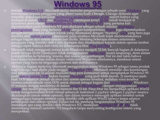  Setelah Windows 3.11, Microsoft mulai memulai pengembangan sebuah versi Windows yang
berorientasi kepada pengguna yang diberi nama kode Chicago. Chicago didesain agar
mmeiliki dukungan terhadap multitasking secara pre-emptive 32-bit seperti halnya yang
terdapat di dalam OS/2 dan Windows NT, meskipun kernel 16-bit masih terdapat di
dalamnya demi alasan kompatibilitas ke belakang. Win32 API yang pertama kali
diperkenalkan pada Windows NT pun diadopsi sebagai sebuah standar antarmuka
pemrograman baru yang berbasis 32-bit, dengan kompatibilitas Win16 juga dipertahankan
dengan menggunakan sebuah teknik yang dinamakan dengan "thunking". GUI yang baru juga
dimiliki oleh sistem operasi, meskipun pada awalnya Microsoft tidak merencanakannya
sebagai bagian dari sistem operasi saat dirilis. Memang beberapa elemen antarmuka
pengguna yang dimiliki oleh Cairo dipinjam dan ditambahkan kepada sistem operasi tersbut
sebagai aspek lainnya dari versi itu (khususnya fitur Plug and Play).
 Microsoft tidak mengganti semua kode Windows menjadi 32-bit; banyak bagian di dalamnya
masih berupa 16-bit (meskipun tidak menggunakan modus real secara langsung), demi alasan
kompatibilitas ke belakang, kinerja, dan waktu pengembangan. Hal ini dan fakta bahwa
banyaknya kelemahan dalam desain versi-versi Windows sebelumnya, membuat sistem
operasi yang baru ini terganggu efisiensi dan stabilitasnya.
 Akhirnya, bagian marketing Microsoft menggunakan nama Windows 95 sebagai nama produk
bagi Chicago, saat dirilis pada tanggal 24 Agustus 1995. Microsoft memiliki dua keuntungan
dari peluncuran ini: 1) adalah mustahil bagi para konsumen untuk menjalankan Windows 95
pada sistem operasi DOS bukan buatan Microsoft yang jauh lebih murah. 2) meskipun jejak-
jejak DOS tidaklah pernah dicabut dari sistem operasi tersebut, malahan versi tersebut
menancapkan sebuah versi DOS untuk dimuat sebagai bagian dari proses booting, Windows
95 berjalan dengan sendirinya di dalam modus 386 Enhanced, dengan menggunakan memori
virtual dan model pengalamatan memori flat 32-bit. Fitur-fitur itu menjadikan aplikasi Win32
untuk mengalamatkan RAM virtual sebanyak maksimal 2 gigabyte (dengan 2 gigabyte sisanya
dicadangkan untuk sistem operasi), dan dalam teorinya mencegah aplikasi tersebut untuk
mengganggu ruangan memori yang dimiliki oleh aplikasi Win32 lainnya tanpa adanya
persetujuan dari sistem operasi. Dalam hal ini, memang fungsionalitas Windows 95
mendekati apa yang dimiliki oleh Windows NT, meskipun Windows 95/98/Me tidak
mendukung memori melebihi 512 megabyte tanpa menyunting konfigurasi sistem yang
merepotkan.
 