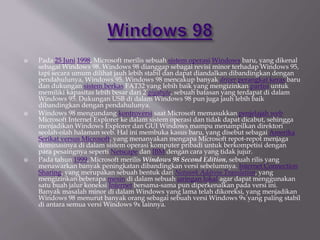  Pada 25 Juni 1998, Microsoft merilis sebuah sistem operasi Windows baru, yang dikenal
sebagai Windows 98. Windows 98 dianggap sebagai revisi minor terhadap Windows 95,
tapi secara umum dilihat jauh lebih stabil dan dapat diandalkan dibandingkan dengan
pendahulunya, Windows 95. Windows 98 mencakup banyak driver perangkat keras baru
dan dukungan sistem berkas FAT32 yang lebih baik yang mengizinkan partisi untuk
memiliki kapasitas lebih besar dari 2 gigabyte, sebuah batasan yang terdapat di dalam
Windows 95. Dukungan USB di dalam Windows 98 pun juga jauh lebih baik
dibandingkan dengan pendahulunya.
 Windows 98 mengundang kontroversi saat Microsoft memasukkan penjelajah web
Microsoft Internet Explorer ke dalam sistem operasi dan tidak dapat dicabut, sehingga
menjadikan Windows Explorer dan GUI Windows mampu menampilkan direktori
seolah-olah halaman web. Hal ini membuka kasus baru, yang disebut sebagai Amerika
Serikat versus Microsoft, yang menanyakan mengapa Microsoft repot-repot menjaga
dominasinya di dalam sistem operasi komputer pribadi untuk berkompetisi dengan
para pesaingnya seperti Netscape dan IBM dengan cara yang tidak jujur.
 Pada tahun 1999, Microsoft merilis Windows 98 Second Edition, sebuah rilis yang
menawarkan banyak peningkatan dibandingkan versi sebelumnya. Internet Connection
Sharing, yang merupakan sebuah bentuk dari Network Address Translation, yang
mengizinkan beberapa mesin di dalam sebuah jaringan lokal agar dapat menggunakan
satu buah jalur koneksi Internet bersama-sama pun diperkenalkan pada versi ini.
Banyak masalah minor di dalam Windows yang lama telah dikoreksi, yang menjadikan
Windows 98 menurut banyak orang sebagai sebuah versi Windows 9x yang paling stabil
di antara semua versi Windows 9x lainnya.
 