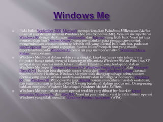  Pada bulan September 2000, Microsoft memperkenalkan Windows Millennium Edition
(dikenal juga dengan sebutan Windows Me atau Windows ME). Versi ini memperbarui
Windows 98 dengan dukungan multimedia dan Internet yang lebih baik. Versi ini juga
memasukkan fitur "System Restore," yang mengizinkan para penggunanya untuk
mengembalikan keadaan sistem ke sebuah titik yang dikenal baik-baik saja, pada saat
sistem operasi mengalami kegagalan. System Restore menjadi fitur yang masih
dipertahankan pada Windows XP. Versi ini juga memperkenalkan Windows Movie
Maker versi pertama.
 Windows Me dibuat dalam waktu yang singkat, kira-kira hanya satu tahun, yang
ditujukan hanya untuk mengisi kekosongan rilis antara Windows 98 dan Windows XP
sebagai sistem operasi untuk kelas rumahan. Fitur-fitur yang terdapat di dalam
Windows Me (seperti Internet Explorer 5.5, Windows Media Player 7.0, dan Microsoft
DirectX 7.1) bahkan bisa diperoleh secara gratis dari situs Windows Update, kecuali
System Restore. Hasilnya, Windows Me pun tidak dianggap sebagai sebuah sistem
operasi yang unik di antara saudara-saudaranya dari keluarga Windows 9x, Windows
95 dan Windows 98. Windows Me juga dikritik karena munculnya masalah kestabilan,
dan juga dukungan terhadap MS-DOS yang berjalan di dalam modus real. Orang-orang
bahkan menyebut Windows Me sebagai Windows Mistake Edition.
 Windows Me merupakan sistem operasi terakhir yang dibuat berdasarkan kernel
monolithic Windows 9x dan MS-DOS. Versi ini pun menjadi versi terakhir sistem operasi
Windows yang tidak memiliki Windows Product Activation (WPA).
 