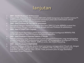  2003 : Intel® Pentium® M Processor
 Chipset 855, dan Intel® PRO/WIRELESS 2100 adalah komponen dari Intel® Centrino™.
Intel Centrino dibuat untuk memenuhi kebutuhan pasar akan keberadaan sebuah
komputer yang mudah dibawa kemana-mana.
 2004 : Intel Pentium M 735/745/755 processors
 Dilengkapi dengan chipset 855 dengan fitur baru 2Mb L2 Cache 400MHz system bus
dan kecocokan dengan soket processor dengan seri-seri Pentium M sebelumnya.
 2004 : Intel E7520/E7320 Chipsets
7320/7520 dapat digunakan untuk dual processor dengan konfigurasi 800MHz FSB,
DDR2 400 memory, and PCI Express peripheral interfaces.
 2005 : Intel Pentium 4 Extreme Edition 3.73GHz
 Sebuah processor yang ditujukan untuk pasar pengguna komputer yang menginginkan
sesuatu yang lebih dari komputernya, processor ini menggunakan konfigurasi 3.73GHz
frequency, 1.066GHz FSB, EM64T, 2MB L2 cache, dan HyperThreading.
 2005 : Intel Pentium D 820/830/840
 Processor berbasis 64 bit dan disebut dual core karena menggunakan 2 buah inti, dengan
konfigurasi 1MB L2 cache pada tiap core, 800MHz FSB, dan bisa beroperasi pada
frekuensi 2.8GHz, 3.0GHz, dan 3.2GHz. Pada processor jenis ini juga disertakan
dukungan HyperThreading.
 