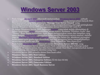  Pada tanggal 24 April 2003, Microsoft meluncurkan Windows Server 2003, sebuah
pembaruan untuk sistem operasi Windows 2000 Server, yang menawarkan banyak fitur-
fitur keamanan yang baru, pemandu "Manage Your Server wizard" yang
menyederhanakan peranan sebuah mesin yang menjalankannya, dan juga peningkatan
kinerja. Windows Server 2003 menggunakan kernel Windows NT versi 5.2.
 Di dalam Windows Server 2003, beberapa layanan yang tidak terlalu dibutuhkan di
dalam lingkungan server dinonaktifkan secara default, terutama "Windows Audio" dan
"Themes" demi alasan kestabilan; Agar dapat menggunakan suara dan tampilan yang
sama dengan Windows XP, pengguna harus mengaktifkannya secara manual, melalui
snap-in Microsoft Management Console Services.msc Selain itu, akselerasi perangkat
keras untuk kartu grafis juga dimatikan; lagi-lagi pengguna harus mengaktifkannya
secara manual, tentu saja jika device driver yang digunakan "bisa dipercayai".
 Pada bulan Desember 2005, Microsoft merilis Windows Server 2003 R2, yang
merupakan Windows Server 2003 Service Pack 1 ditambah dengan beberapa paket
tambahan. Di antara semua fitur-fitur barunya adalah fitur-fitur manajemeuntuk kantor-
kantor cabang, dan integrasi identitas yang luas.
 Windows Server 2003 tersedia dalam lima buah edisi:
 Windows Server 2003, Web Edition
 Windows Server 2003, Standard Edition
 Windows Server 2003, Enterprise Edition (32-bit dan 64-bit)
 Windows Server 2003, Datacenter Edition
 Windows Server 2003, Small Business Server
 