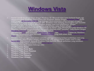  Setelah meraih kesukesan besar dengan Windows XP, Microsoft tidak lantas berhenti begitu saja
mengembangkan Windows. Versi terbaru dari Windows, disebut dengan Windows Vista, dirilis
pada tanggal 30 November 2006 [1] bagi kalangan bisnis sementara untuk kalangan pengguna
rumahan dirilis pada tanggal 30 Januari 2007. Windows Vista memang dicanangkan agar memiliki
keamanan yang lebih tangguh dibandingkan dengan versi-versi sebelumnya, dengan
memperkenalkan sebuah modus pengguna yang terbatas, yang disebut sebagai User Account Control
(UAC), untuk menggantikan filosofi "administrator-by-default" yang diberlakukan pada Windows XP.
Windows Vista juga memperkenalkan fitur grafik yang jauh lebih "memikat", yang disebut dengan
Windows Aero GUI, aplikasi yang baru (seperti halnya Windows Calendar, Windows DVD Maker
dan beberapa game baru termasuk Chess Titans, Mahjong, dan Purble Place). Selain itu, Windows
Vista juga menawarkan versi Microsoft Internet Explorer yang lebih aman, serta Windows Media
Player versi baru (versi 11).
 Windows Vista menggunakan nomor versi 6.0, sehingga memang terdapat perbedaan versi yang
signifikan jika dibandingkan dengan Windows XP yang menggunakan nomor versi 5.1 atau Windows
Server 2003 (5.2). Karena, memang Windows Vista memiliki banyak perbedaan yang mendasar,
khususnya pada bagian arsitektur dasar sistem operasi.
 Windows Vista dijual dalam beberapa edisi:
 Windows Vista Starter
 Windows Vista Home Basic
 Windows Vista Home Premium
 Windows Vista Business
 Windows Vista Enterprise
 Windows Vista Ultimate
 