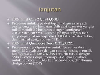  2006 : Intel Core 2 Quad Q6600
 Processor untuk type desktop dan digunakan pada
orang yang ingin kekuatan lebih dari komputer yang ia
miliki memiliki 2 buah core dengan konfigurasi
2.4GHz dengan 8MB L2 cache (sampai dengan 4MB
yang dapat diakses tiap core ), 1.06GHz Front-side bus,
dan thermal design power ( TDP )
 2006 : Intel Quad-core Xeon X3210/X3220
 Processor yang digunakan untuk tipe server dan
memiliki 2 buah core dengan masing-masing memiliki
konfigurasi 2.13 dan 2.4GHz, berturut-turut , dengan
8MB L2 cache ( dapat mencapai 4MB yang diakses
untuk tiap core ), 1.06GHz Front-side bus, dan thermal
design power (TDP)
 