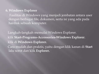 6. Windows Explorer
Fasilitas di Windows yang menjadi jembatan antara user
dengan berbagai file, dokumen, serta isi yang ada pada
hardisk sebuah komputer.
Langkah-langkah memulai Windows Explorer.
klik Start-Programs-Accessories-Windows Explorer.
klik di Windows Explorer.
Cara mudah dan praktis, yaitu dengan klik kanan di Start
lalu sorot dan klik Explorer.
 