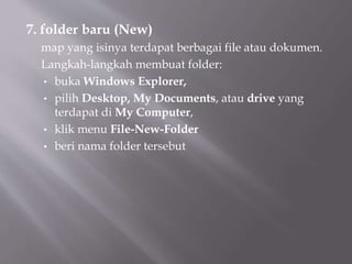 7. folder baru (New)
map yang isinya terdapat berbagai file atau dokumen.
Langkah-langkah membuat folder:
• buka Windows Explorer,
• pilih Desktop, My Documents, atau drive yang
terdapat di My Computer,
• klik menu File-New-Folder
• beri nama folder tersebut
 