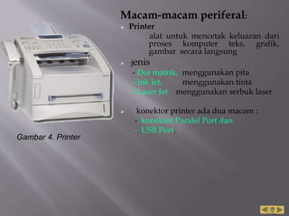 Macam-macam periferal:
 Printer
alat untuk mencetak keluaran dari
proses komputer teks, grafik,
gambar secara langsung
 jenis
- Dot matrik, menggunakan pita
- Ink Jet, menggunakan tinta
- Laser Jet menggunakan serbuk laser
 konektor printer ada dua macam :
- konektor Paralel Port dan
- USB Port.
Gambar 4. Printer
 