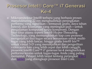  Mikroarsitektur Intel® terbaru yang berbasis proses
manufakturing 22 nm menghadirkan peningkatan
performa yang signifikan—termasuk grafis, daya tahan
baterai, dan keamanan yang meningkat jauh—untuk
pengalaman komputasi tanpa kompromi. Dengan
fitur-fitur utama seperti Intel® Hyper-Threading
Technology, yang memungkinkan tiap core prosesor
mengerjakan dua tugas secara bersamaan untuk multi-
tugas yang lebih lancar, hingga grafis Intel® Iris™
untuk visual 3-D yang menakjubkan dan pengeditan
video serta foto yang lebih cepat dan lebih canggih,
prosesor Intel® Core™ i7 generasi ke-4 menghadirkan
performa teratas untuk tugas-tugas Anda yang paling
menuntut. Pelajari lebih lanjut tentang perangkat 2 in 1
dan tablet yang dilengkapi prosesor Intel Core.
 