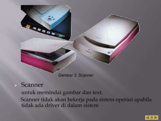  Scanner
untuk memindai gambar dan text.
Scanner tidak akan bekerja pada sistem operasi apabila
tidak ada driver di dalam sistem
Gambar 3. Scanner
 