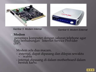  Modem
perantara komputer dengan saluran telphone agar
data berhubungan Internet Service Provider
(ISP).
Modem ada dua macam,
- external, dapat dipasang dan dilepas sewaktu
– waktu
- internal dipasang di dalam motherboard dalam
bentuk kartu.
Gambar 5. Modem Internal Gambar 6. Modem External
 