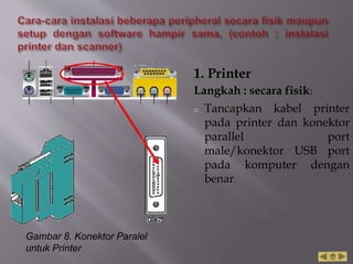 1. Printer
Langkah : secara fisik:
o Tancapkan kabel printer
pada printer dan konektor
parallel port
male/konektor USB port
pada komputer dengan
benar.
Gambar 8. Konektor Paralel
untuk Printer
 