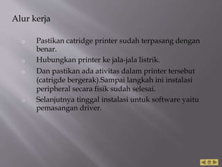 Alur kerja
o Pastikan catridge printer sudah terpasang dengan
benar.
o Hubungkan printer ke jala-jala listrik.
o Dan pastikan ada ativitas dalam printer tersebut
(catrigde bergerak).Sampai langkah ini instalasi
peripheral secara fisik sudah selesai.
o Selanjutnya tinggal instalasi untuk software yaitu
pemasangan driver.
 