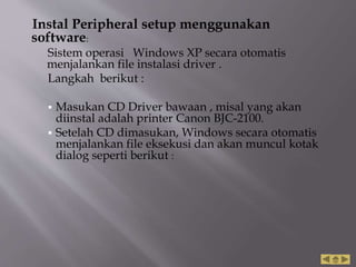 Instal Peripheral setup menggunakan
software:
Sistem operasi Windows XP secara otomatis
menjalankan file instalasi driver .
Langkah berikut :
 Masukan CD Driver bawaan , misal yang akan
diinstal adalah printer Canon BJC-2100.
 Setelah CD dimasukan, Windows secara otomatis
menjalankan file eksekusi dan akan muncul kotak
dialog seperti berikut :
 