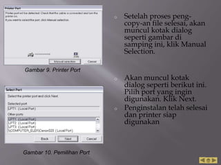 o Setelah proses peng-
copy-an file selesai, akan
muncul kotak dialog
seperti gambar di
samping ini, klik Manual
Selection.
o Akan muncul kotak
dialog seperti berikut ini.
Pilih port yang ingin
digunakan. Klik Next.
o Penginstalan telah selesai
dan printer siap
digunakan
Gambar 9. Printer Port
Gambar 10. Pemilihan Port
 