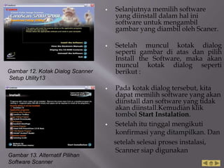  Selanjutnya memilih software
yang diinstall dalam hal ini
software untuk mengambil
gambar yang diambil oleh Scaner.
 Setelah muncul kotak dialog
seperti gambar di atas dan pilih
Install the Software, maka akan
muncul kotak dialog seperti
berikut :
 Pada kotak dialog tersebut, kita
dapat memilih software yang akan
diinstall dan software yang tidak
akan diinstall.Kemudian klik
tombol Start Instalation.
 Setelah itu tinggal mengikuti
konfirmasi yang ditampilkan. Dan
setelah selesai proses instalasi,
Scanner siap digunakan
Gambar 12. Kotak Dialog Scanner
Setup Utility13
Gambar 13. Alternatif Pilihan
Software Scanner
 