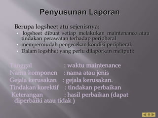 Berupa logsheet atu sejenisnya:
• logsheet dibuat setiap melakukan maintenance atau
tindakan perawatan terhadap peripheral
• mempermudah pengecekan kondisi peripheral.
• Dalam logshhet yang perlu dilaporkan meliputi:
Tanggal : waktu maintenance
Nama komponen : nama atau jenis
Gejala kerusakan : gejala kerusakan.
Tindakan korektif : tindakan perbaikan
Keterangan : hasil perbaikan (dapat
diperbaiki atau tidak )
 