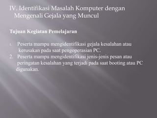 IV. Identifikasi Masalah Komputer dengan
Mengenali Gejala yang Muncul
Tujuan Kegiatan Pemelajaran
1. Peserta mampu mengidentifikasi gejala kesalahan atau
kerusakan pada saat pengoperasian PC.
2. Peserta mampu mengidentifikasi jenis-jenis pesan atau
peringatan kesalahan yang terjadi pada saat booting atau PC
digunakan.
 