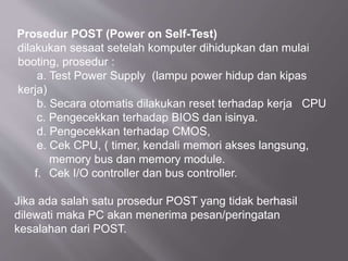 Prosedur POST (Power on Self-Test)
dilakukan sesaat setelah komputer dihidupkan dan mulai
booting, prosedur :
a. Test Power Supply (lampu power hidup dan kipas
kerja)
b. Secara otomatis dilakukan reset terhadap kerja CPU
c. Pengecekkan terhadap BIOS dan isinya.
d. Pengecekkan terhadap CMOS,
e. Cek CPU, ( timer, kendali memori akses langsung,
memory bus dan memory module.
f. Cek I/O controller dan bus controller.
Jika ada salah satu prosedur POST yang tidak berhasil
dilewati maka PC akan menerima pesan/peringatan
kesalahan dari POST.
 