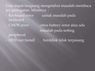 User dapat langsung mengetahui masalah membaca
tex peringatan, Misalnya :
• Keyboard error untuk masalah pada
keyboard
• CMOS error cmos battery error atau ada
masalah pada setting
peripheral
• HDD not Install harddisk tidak terpasang
 