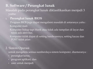 B. Software / Perangkat lunak
Masalah pada perangkat lunak diklasifikasikan menjadi 3
yaitu:
1. Perangkat lunak BIOS
Program BIOS juga dapat mengalami masalah di antaranya yaitu :
· Komputer mati
· Komputer hidup tapi blank atau tidak ada tampilan di layar dan
tidak ada aktivitas.
· Komputer tidak dapat di setting hardwarenya, setting kacau dan
POST tidak jalan
2. Sistem Operasi
untuk mengelola semua sumberdaya sistem komputer, diantaranya :
• perangkat keras,
• program aplikasi, dan
• user untuk menjadi
 
