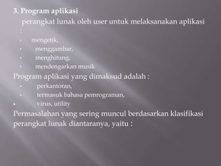 3. Program aplikasi
perangkat lunak oleh user untuk melaksanakan aplikasi
:
• mengetik,
• menggambar,
• menghitung,
• mendengarkan musik
Program aplikasi yang dimaksud adalah :
• perkantoran,
• termasuk bahasa pemrograman,
 virus, utility
Permasalahan yang sering muncul berdasarkan klasifikasi
perangkat lunak diantaranya, yaitu :
 