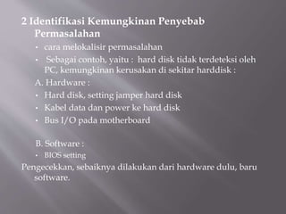 2 Identifikasi Kemungkinan Penyebab
Permasalahan
• cara melokalisir permasalahan
• Sebagai contoh, yaitu : hard disk tidak terdeteksi oleh
PC, kemungkinan kerusakan di sekitar harddisk :
A. Hardware :
• Hard disk, setting jamper hard disk
• Kabel data dan power ke hard disk
• Bus I/O pada motherboard
B. Software :
• BIOS setting
Pengecekkan, sebaiknya dilakukan dari hardware dulu, baru
software.
 