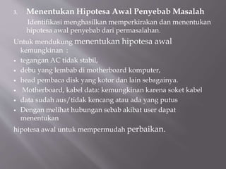 3. Menentukan Hipotesa Awal Penyebab Masalah
Identifikasi menghasilkan memperkirakan dan menentukan
hipotesa awal penyebab dari permasalahan.
Untuk mendukung menentukan hipotesa awal
kemungkinan :
 tegangan AC tidak stabil,
 debu yang lembab di motherboard komputer,
 head pembaca disk yang kotor dan lain sebagainya.
 Motherboard, kabel data: kemungkinan karena soket kabel
 data sudah aus/tidak kencang atau ada yang putus
 Dengan melihat hubungan sebab akibat user dapat
menentukan
hipotesa awal untuk mempermudah perbaikan.
 