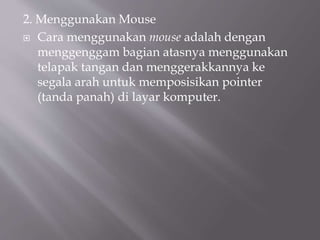 2. Menggunakan Mouse
 Cara menggunakan mouse adalah dengan
menggenggam bagian atasnya menggunakan
telapak tangan dan menggerakkannya ke
segala arah untuk memposisikan pointer
(tanda panah) di layar komputer.
 