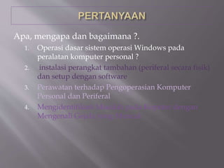 Apa, mengapa dan bagaimana ?.
1. Operasi dasar sistem operasi Windows pada
peralatan komputer personal ?
2. instalasi perangkat tambahan (periferal secara fisik)
dan setup dengan software
3. Perawatan terhadap Pengoperasian Komputer
Personal dan Periferal
4. Mengidentifikasi Masalah pada Koputer dengan
Mengenali Gejala yang Muncul
 