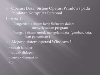 A. Operasi Dasar Sistem Operasi Windows pada
Peralatan Komputer Personal
1. Apa ?.
- Pengertian : sistem kerja Software dalam
menyelesaikan program
- Fungsi : sistem untuk mengolah data (gambar, kata,
dan persamaan )
 Megapa sistem operasi Windows ?.
- sudah familier
- mudah didapat
- banyak digunakan
- dll
 