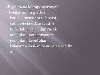 • Bagaimana Mempelajarinya?.
- belajar secara gradual
- banyak membaca referensi
- berani melakukan sendiri
- tidak takut salah dan rusak
- mengikuti perkembangan
- mengikuti kebutuhan
- belajar mekaukan perawatan sendiri
- dll
 